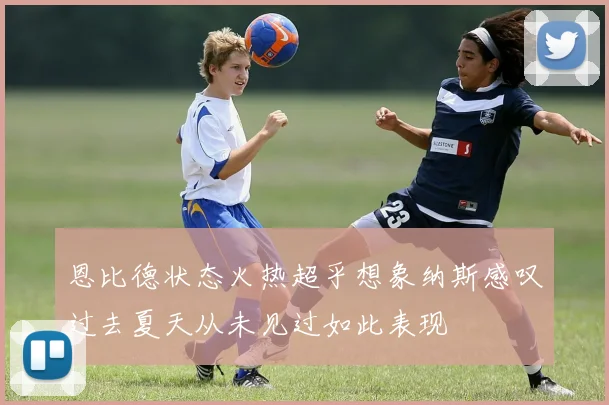恩比德状态火热超乎想象纳斯感叹过去夏天从未见过如此表现