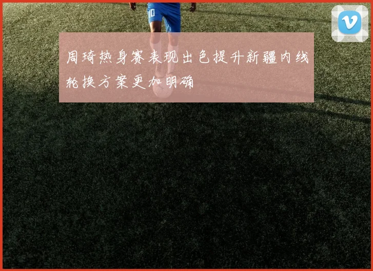 周琦热身赛表现出色提升新疆内线轮换方案更加明确