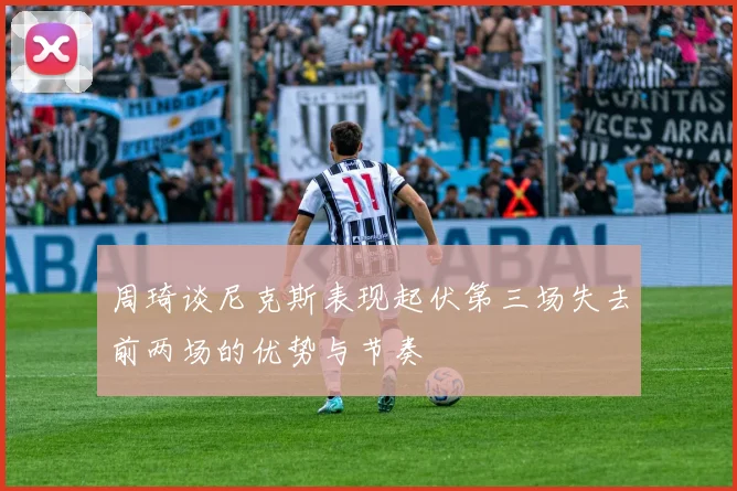 周琦谈尼克斯表现起伏第三场失去前两场的优势与节奏
