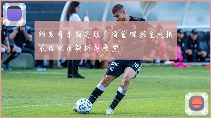 约基奇季前备战负荷管理掘金轮换策略深度解析与展望