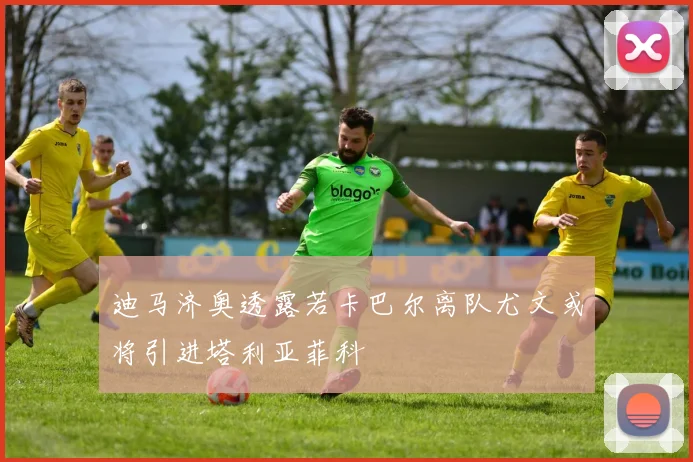 迪马济奥透露若卡巴尔离队尤文或将引进塔利亚菲科
